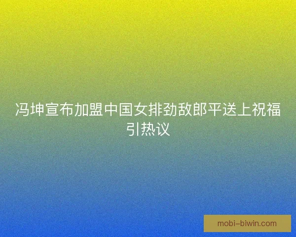 冯坤宣布加盟中国女排劲敌郎平送上祝福引热议