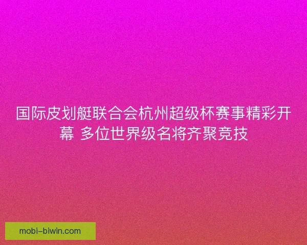 国际皮划艇联合会杭州超级杯赛事精彩开幕 多位世界级名将齐聚竞技