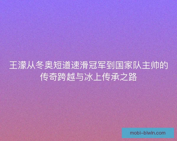 王濛从冬奥短道速滑冠军到国家队主帅的传奇跨越与冰上传承之路